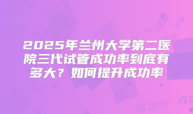 2025年兰州大学第二医院三代试管成功率到底有多大？如何提升成功率