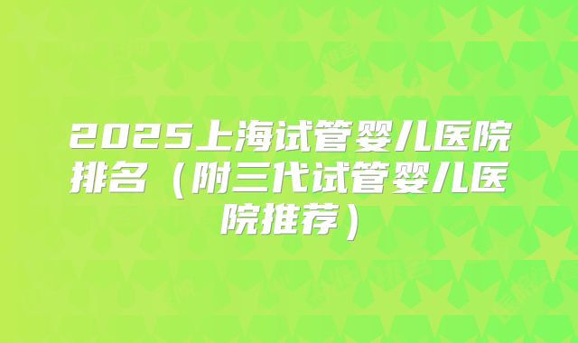 2025上海试管婴儿医院排名（附三代试管婴儿医院推荐）