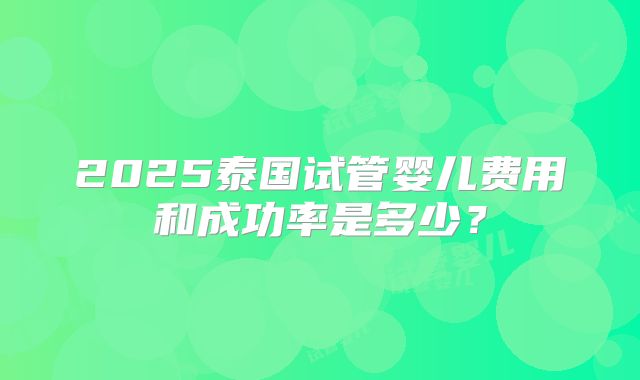 2025泰国试管婴儿费用和成功率是多少?