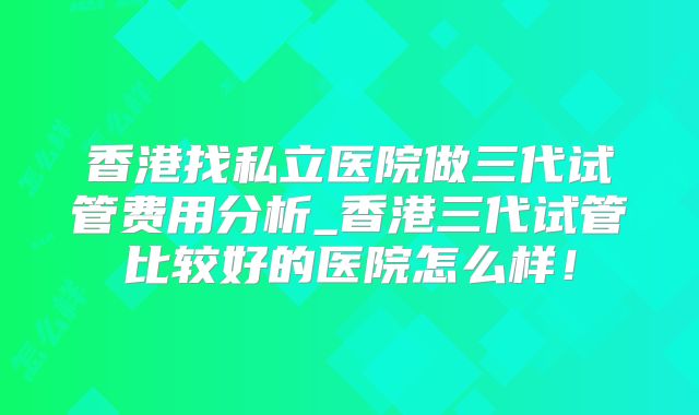 香港找私立医院做三代试管费用分析_香港三代试管比较好的医院怎么样！