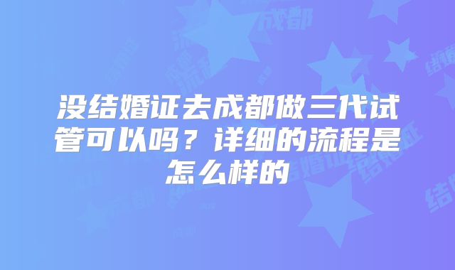 没结婚证去成都做三代试管可以吗？详细的流程是怎么样的