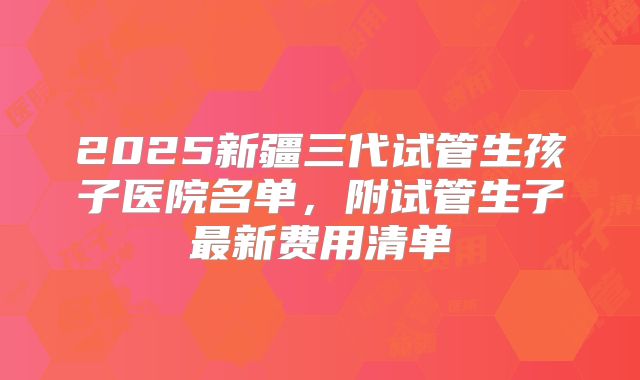 2025新疆三代试管生孩子医院名单，附试管生子最新费用清单