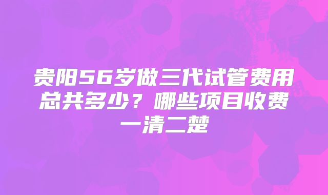 贵阳56岁做三代试管费用总共多少？哪些项目收费一清二楚