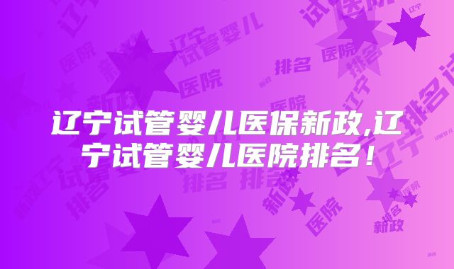 辽宁试管婴儿医保新政,辽宁试管婴儿医院排名！
