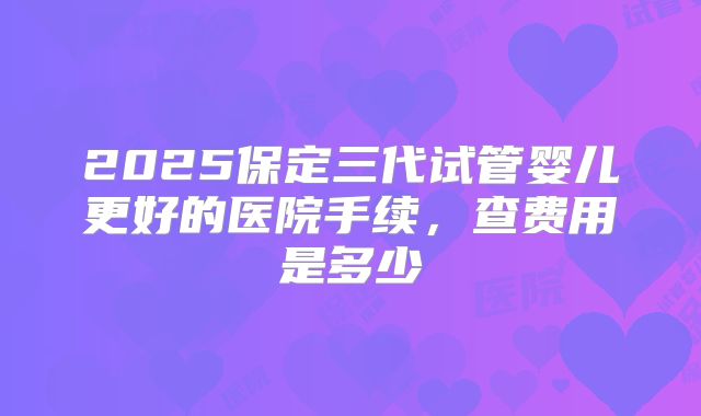 2025保定三代试管婴儿更好的医院手续，查费用是多少