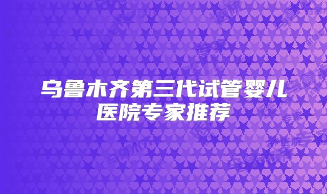 乌鲁木齐第三代试管婴儿医院专家推荐