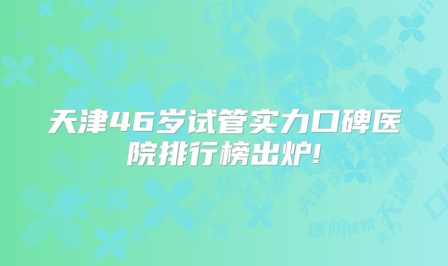 天津46岁试管实力口碑医院排行榜出炉!