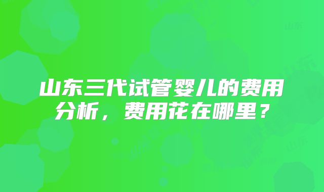 山东三代试管婴儿的费用分析,费用花在哪里?