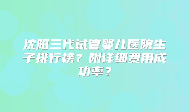 沈阳三代试管婴儿医院生子排行榜？附详细费用成功率？