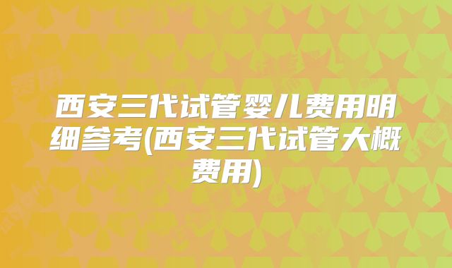 西安三代试管婴儿费用明细参考(西安三代试管大概费用)