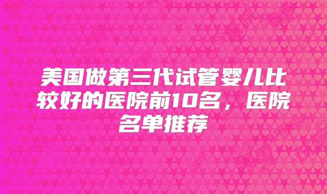 美国做第三代试管婴儿比较好的医院前10名，医院名单推荐