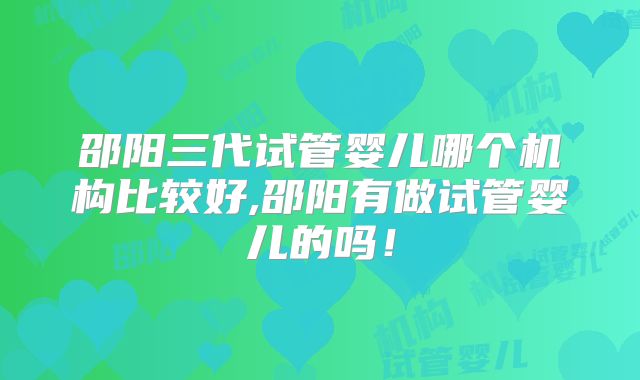 邵阳三代试管婴儿哪个机构比较好,邵阳有做试管婴儿的吗!