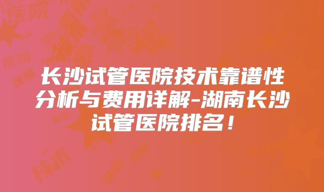 长沙试管医院技术靠谱性分析与费用详解-湖南长沙试管医院排名！