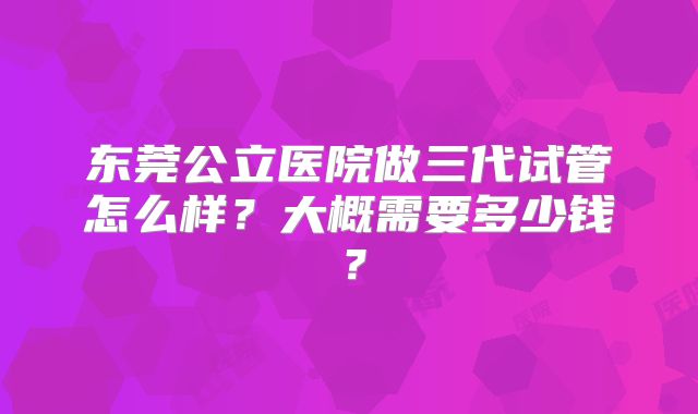 东莞公立医院做三代试管怎么样？大概需要多少钱？
