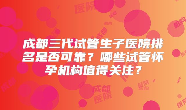 成都三代试管生子医院排名是否可靠？哪些试管怀孕机构值得关注？