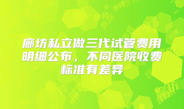 廊坊私立做三代试管费用明细公布，不同医院收费标准有差异