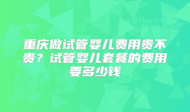 重庆做试管婴儿费用贵不贵？试管婴儿套餐的费用要多少钱