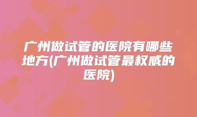 广州做试管的医院有哪些地方(广州做试管最权威的医院)