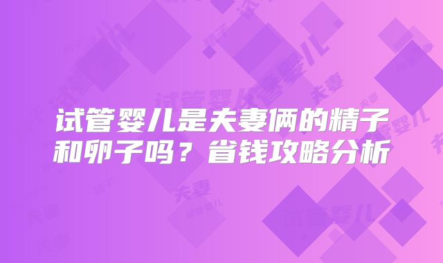 试管婴儿是夫妻俩的精子和卵子吗？省钱攻略分析
