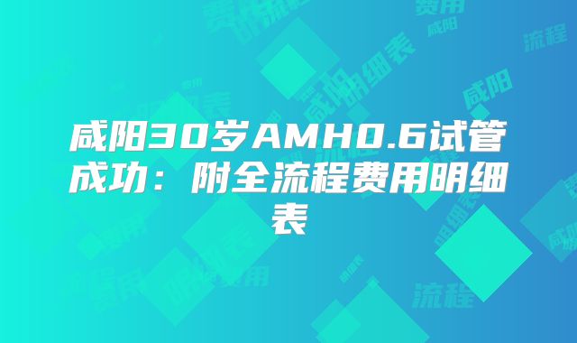 咸阳30岁AMH0.6试管成功：附全流程费用明细表