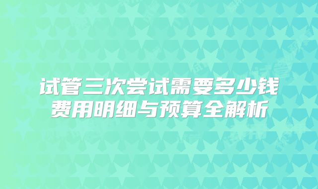试管三次尝试需要多少钱费用明细与预算全解析