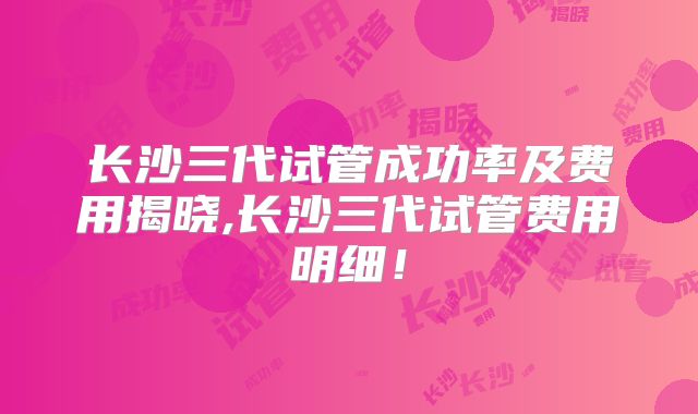长沙三代试管成功率及费用揭晓,长沙三代试管费用明细！
