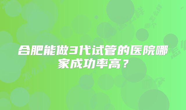 合肥能做3代试管的医院哪家成功率高?