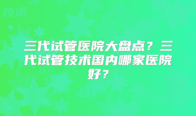 三代试管医院大盘点？三代试管技术国内哪家医院好？