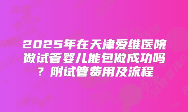 2025年在天津爱维医院做试管婴儿能包做成功吗?附试管费用及流程