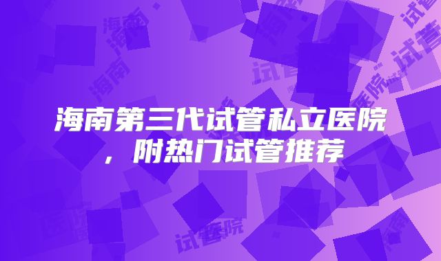 海南第三代试管私立医院，附热门试管推荐