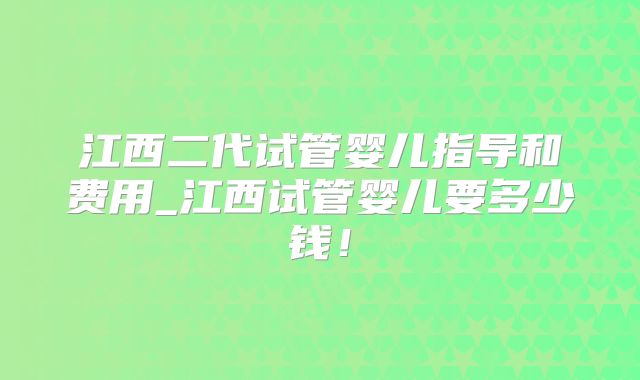 江西二代试管婴儿指导和费用_江西试管婴儿要多少钱！