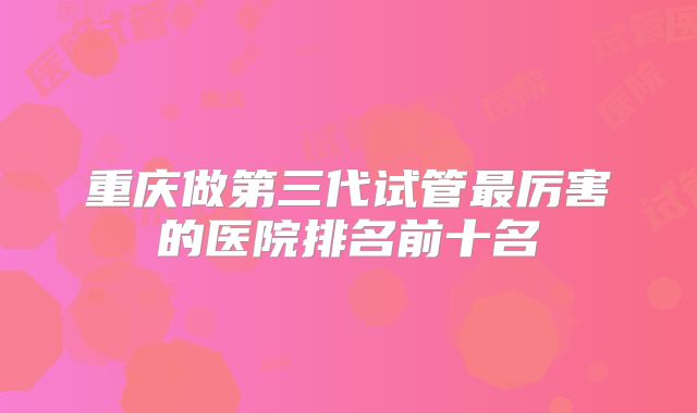 重庆做第三代试管最厉害的医院排名前十名