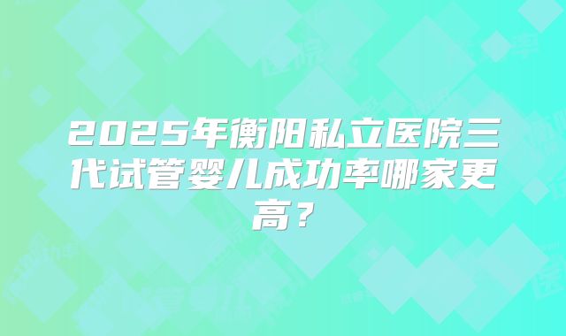 2025年衡阳私立医院三代试管婴儿成功率哪家更高？