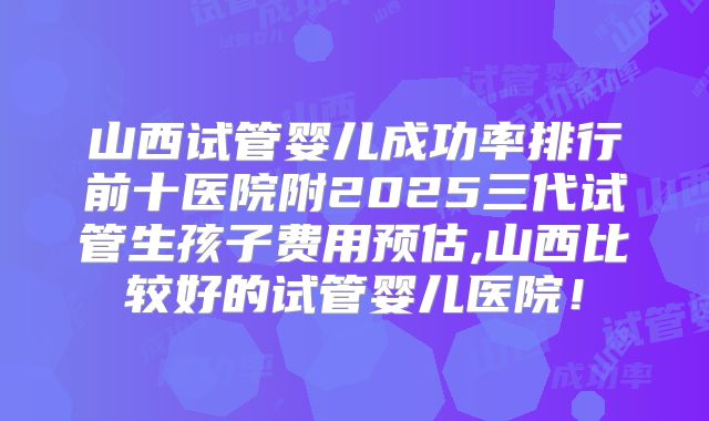 山西试管婴儿成功率排行前十医院附2025三代试管生孩子费用预估,山西比较好的试管婴儿医院！