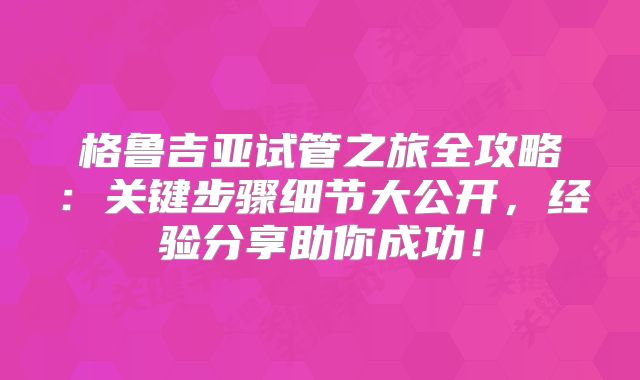 格鲁吉亚试管之旅全攻略：关键步骤细节大公开，经验分享助你成功！