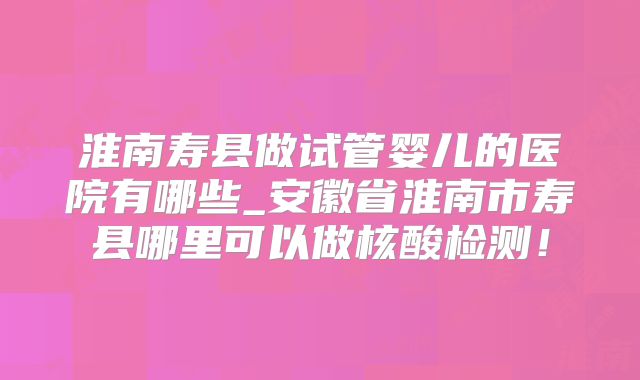 淮南寿县做试管婴儿的医院有哪些_安徽省淮南市寿县哪里可以做核酸检测！