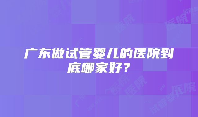 广东做试管婴儿的医院到底哪家好？