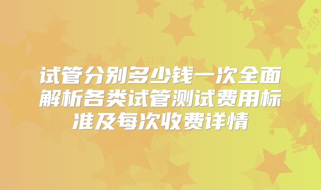 试管分别多少钱一次全面解析各类试管测试费用标准及每次收费详情