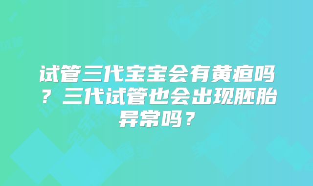 试管三代宝宝会有黄疸吗？三代试管也会出现胚胎异常吗？