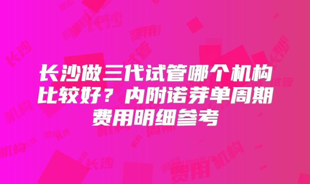长沙做三代试管哪个机构比较好？内附诺芽单周期费用明细参考