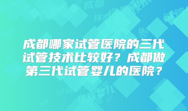 成都哪家试管医院的三代试管技术比较好？成都做第三代试管婴儿的医院？