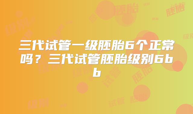 三代试管一级胚胎6个正常吗?三代试管胚胎级别6bb