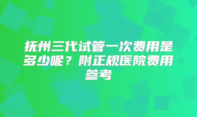 抚州三代试管一次费用是多少呢？附正规医院费用参考