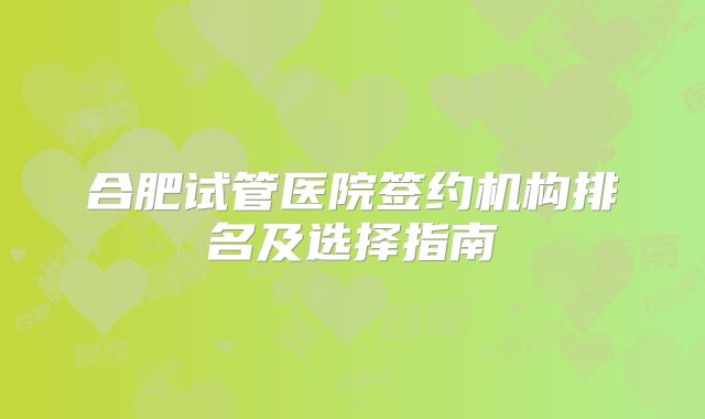 合肥试管医院签约机构排名及选择指南