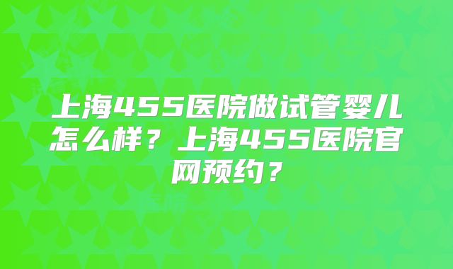 上海455医院做试管婴儿怎么样？上海455医院官网预约？
