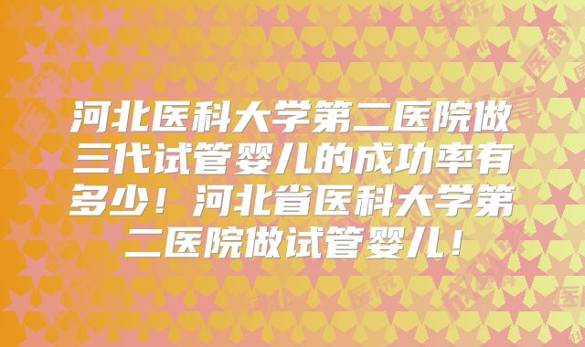 河北医科大学第二医院做三代试管婴儿的成功率有多少！河北省医科大学第二医院做试管婴儿！