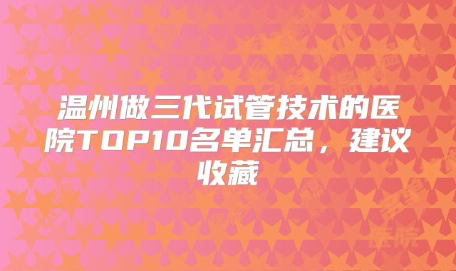 温州做三代试管技术的医院TOP10名单汇总,建议收藏