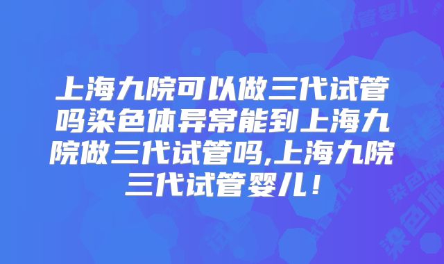 上海九院可以做三代试管吗染色体异常能到上海九院做三代试管吗,上海九院三代试管婴儿！