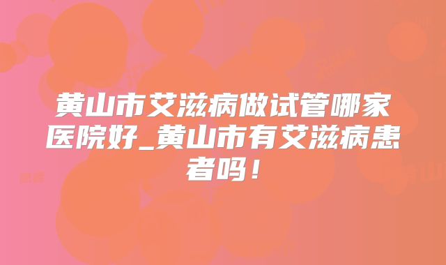 黄山市艾滋病做试管哪家医院好_黄山市有艾滋病患者吗！