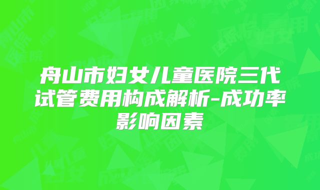 舟山市妇女儿童医院三代试管费用构成解析-成功率影响因素